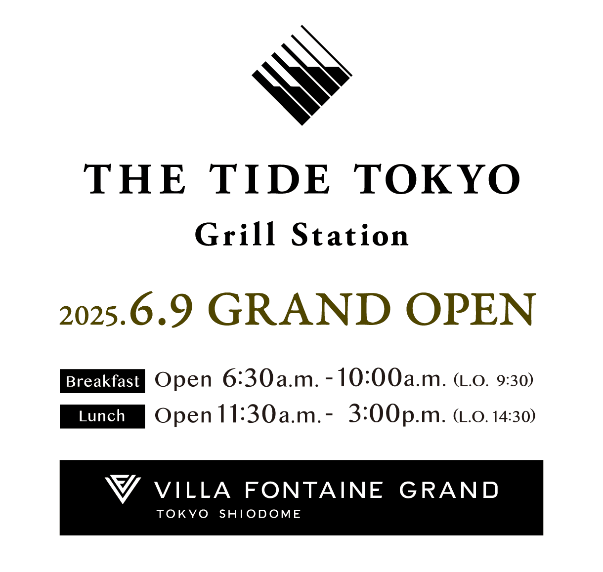 THE TIDE TOKYO Grill Station 2025.6.9 GRAND OPEN Breakfast Open 6:30a.m. - 10:00a.m. (L.O. 9:30) Lunch Open 11:30a.m.- 3:00p.m. (L.O. 14:30) VILLA FONTAINE GRAND TOKYO SHIODOME