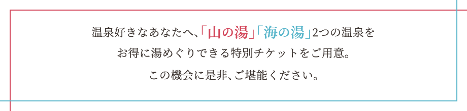 温泉好きのあなたへ、「山の湯」「海の湯」2つの温泉をお得に湯めぐりできる特別チケットをご用意。